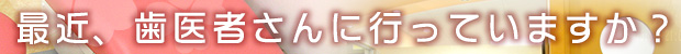 最近、歯医者さんに行っていますか？