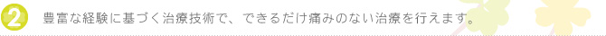 豊富な経験に基づく治療技術で、できるだけ痛みのない治療を行えます。